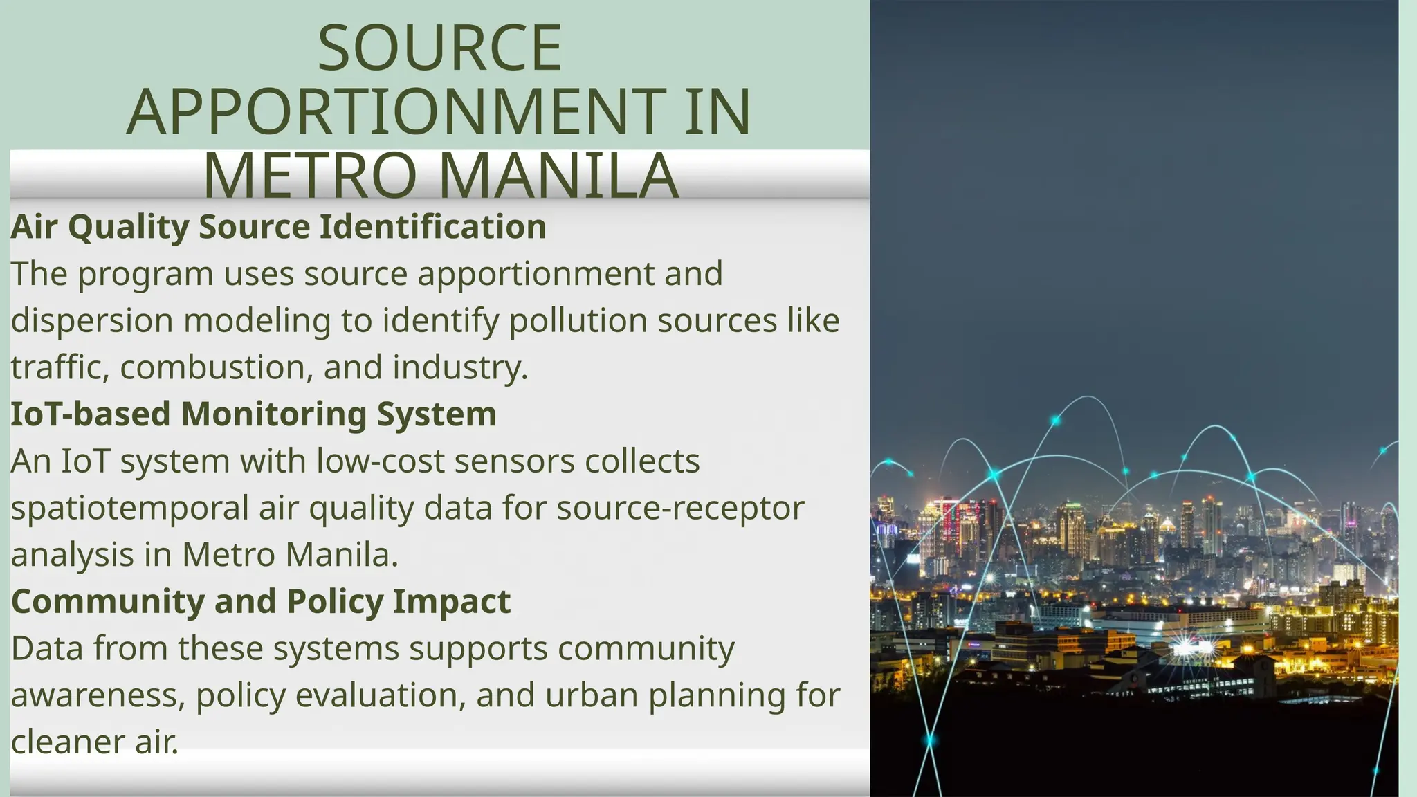 Air Quality Source Identification
The program uses source apportionment and
dispersion modeling to identify pollution sources like
traffic, combustion, and industry.
IoT-based Monitoring System
An IoT system with low-cost sensors collects
spatiotemporal air quality data for source-receptor
analysis in Metro Manila.
Community and Policy Impact
Data from these systems supports community
awareness, policy evaluation, and urban planning for
cleaner air.
SOURCE
APPORTIONMENT IN
METRO MANILA
 