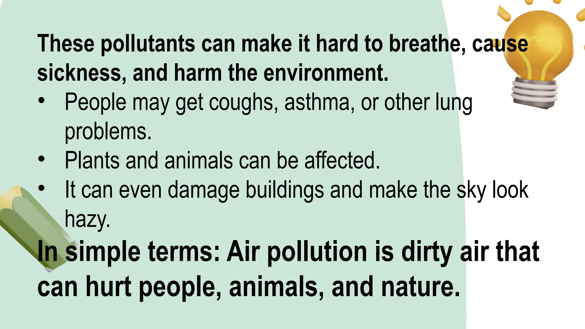 These pollutants can make it hard to breathe, cause
sickness, and harm the environment.
• People may get coughs, asthma, or other lung
problems.
• Plants and animals can be affected.
• It can even damage buildings and make the sky look
hazy.
In simple terms: Air pollution is dirty air that
can hurt people, animals, and nature.
 