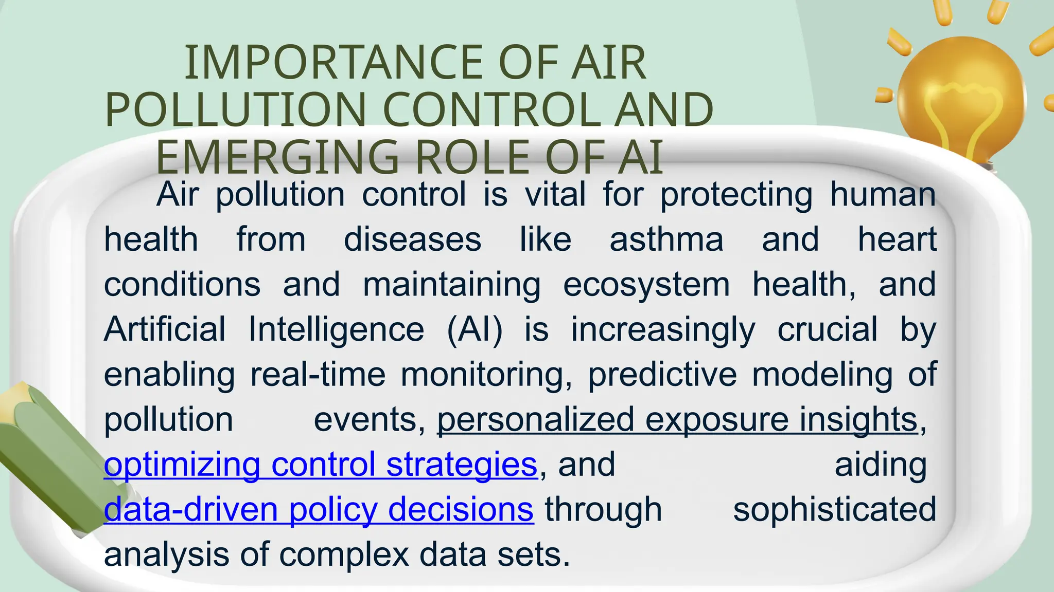 IMPORTANCE OF AIR
POLLUTION CONTROL AND
EMERGING ROLE OF AI
Air pollution control is vital for protecting human
health from diseases like asthma and heart
conditions and maintaining ecosystem health, and
Artificial Intelligence (AI) is increasingly crucial by
enabling real-time monitoring, predictive modeling of
pollution events, personalized exposure insights,
optimizing control strategies, and aiding
data-driven policy decisions through sophisticated
analysis of complex data sets.
 