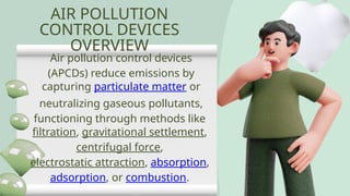 AIR POLLUTION
CONTROL DEVICES
OVERVIEW
Air pollution control devices
(APCDs) reduce emissions by
capturing particulate matter or
neutralizing gaseous pollutants,
functioning through methods like
filtration, gravitational settlement,
centrifugal force,
electrostatic attraction, absorption,
adsorption, or combustion.
 