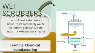 WET
SCRUBBERS
Wet scrubber is an air pollution
control device that uses a
liquid, most commonly water,
to remove pollutants from
industrial exhaust gas streams
Example: Chemical
manufacturing
 
