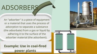 An "adsorber" is a piece of equipment
or a material that uses the process of
adsorption to separate a substance
(the adsorbate) from a gas or liquid by
adhering it to the surface of the
adsorber material (the adsorbent).
ADSORBERS
Example: Use in coal-fired
power plants
 