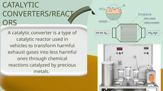 A catalytic converter is a type of
catalytic reactor used in
vehicles to transform harmful
exhaust gases into less harmful
ones through chemical
reactions catalyzed by precious
metals.
CATALYTIC
CONVERTERS/REACT
ORS
 