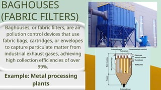 Baghouses, or fabric filters, are air
pollution control devices that use
fabric bags, cartridges, or envelopes
to capture particulate matter from
industrial exhaust gases, achieving
high collection efficiencies of over
99%.
Example: Metal processing
plants
BAGHOUSES
(FABRIC FILTERS)
 