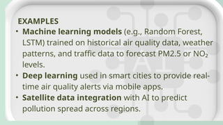 • Machine learning models (e.g., Random Forest,
LSTM) trained on historical air quality data, weather
patterns, and traffic data to forecast PM2.5 or NO₂
levels.
• Deep learning used in smart cities to provide real-
time air quality alerts via mobile apps.
• Satellite data integration with AI to predict
pollution spread across regions.
EXAMPLES
 