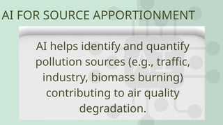 AI FOR SOURCE APPORTIONMENT
AI helps identify and quantify
pollution sources (e.g., traffic,
industry, biomass burning)
contributing to air quality
degradation.
 
