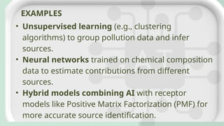 • Unsupervised learning (e.g., clustering
algorithms) to group pollution data and infer
sources.
• Neural networks trained on chemical composition
data to estimate contributions from different
sources.
• Hybrid models combining AI with receptor
models like Positive Matrix Factorization (PMF) for
more accurate source identification.
EXAMPLES
 