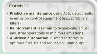• Predictive maintenance using AI to detect faults
in emission control equipment (e.g., scrubbers,
filters).
• Reinforcement learning to dynamically adjust
industrial operations to minimize emissions.
• AI-driven automation in smart factories to
optimize fuel use and reduce pollutant output.
EXAMPLES
 