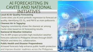 Local AI Air Quality Forecasting
Cavite cities use AI and symbolic regression to forecast air
quality, identifying CO, O₃, and PM10 as main pollutants.
Cleanest Air in Tagaytay
Tagaytay consistently shows the cleanest air among
Cavite cities based on AI forecasting results.
National AI Weather Initiative
The AI-4RP project provides high-resolution weather
forecasts tailored to Philippine climate through DOST-
PAGASA and Atmo Inc. collaboration.
Public Health and Disaster Preparedness
AI-based forecasts help enhance public health protection
and improve disaster readiness across the Philippines.
AI FORECASTING IN
CAVITE AND NATIONAL
INITIATIVES
 