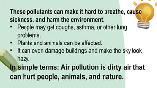 These pollutants can make it hard to breathe, cause
sickness, and harm the environment.
• People may get coughs, asthma, or other lung
problems.
• Plants and animals can be affected.
• It can even damage buildings and make the sky look
hazy.
In simple terms: Air pollution is dirty air that
can hurt people, animals, and nature.
 