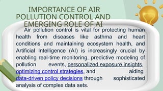 IMPORTANCE OF AIR
POLLUTION CONTROL AND
EMERGING ROLE OF AI
Air pollution control is vital for protecting human
health from diseases like asthma and heart
conditions and maintaining ecosystem health, and
Artificial Intelligence (AI) is increasingly crucial by
enabling real-time monitoring, predictive modeling of
pollution events, personalized exposure insights,
optimizing control strategies, and aiding
data-driven policy decisions through sophisticated
analysis of complex data sets.
 