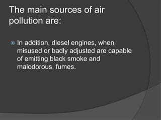 The main sources of air
pollution are:
 In addition, diesel engines, when
misused or badly adjusted are capable
of emitting black smoke and
malodorous, fumes.
 
