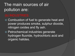 The main sources of air
pollution are:
(b) INDUSTRIES:
 Combustion of fuel to generate heat and
power produces smoke, sulphur dioxide,
nitrogen oxides and fly ash.
 Petrochemical industries generate
hydrogen fluoride, hydrochloric acid and
organic halides.
 