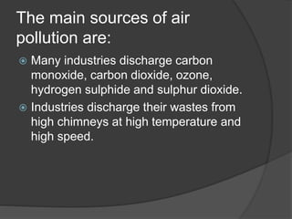 The main sources of air
pollution are:
 Many industries discharge carbon
monoxide, carbon dioxide, ozone,
hydrogen sulphi...