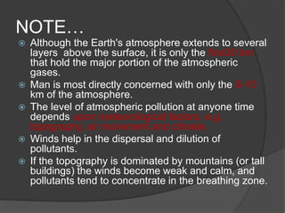 NOTE…
 Although the Earth's atmosphere extends to several
layers above the surface, it is only the first30 km
that hold the major portion of the atmospheric
gases.
 Man is most directly concerned with only the 8-10
km of the atmosphere.
 The level of atmospheric pollution at anyone time
depends upon meteorological factors, e.g.,
topography, air movement and climate.
 Winds help in the dispersal and dilution of
pollutants.
 If the topography is dominated by mountains (or tall
buildings) the winds become weak and calm, and
pollutants tend to concentrate in the breathing zone.
 