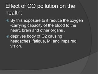 Effect of CO pollution on the
health:
 By this exposure to it reduce the oxygen
-carrying capacity of the blood to the
heart, brain and other organs .
 deprives body of O2 causing
headaches, fatigue, MI and impaired
vision.
 