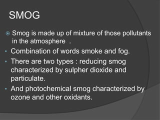 SMOG
 Smog is made up of mixture of those pollutants
in the atmosphere .
• Combination of words smoke and fog.
• There are two types : reducing smog
characterized by sulpher dioxide and
particulate.
• And photochemical smog characterized by
ozone and other oxidants.
 
