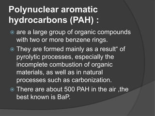 Polynuclear aromatic
hydrocarbons (PAH) :
 are a large group of organic compounds
with two or more benzene rings.
 They are formed mainly as a result“ of
pyrolytic processes, especially the
incomplete combustion of organic
materials, as well as in natural
processes such as carbonization.
 There are about 500 PAH in the air ,the
best known is BaP.
 