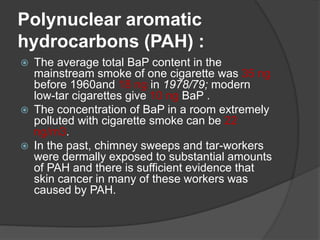 Polynuclear aromatic
hydrocarbons (PAH) :
 The average total BaP content in the
mainstream smoke of one cigarette was 35 ng
before 1960and 18 ng in 1978/79; modern
low-tar cigarettes give 10 ng BaP .
 The concentration of BaP in a room extremely
polluted with cigarette smoke can be 22
ng/m3.
 In the past, chimney sweeps and tar-workers
were dermally exposed to substantial amounts
of PAH and there is sufficient evidence that
skin cancer in many of these workers was
caused by PAH.
 