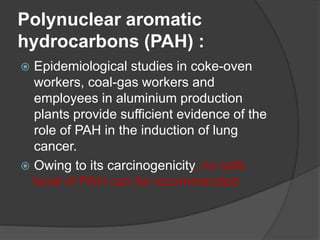 Polynuclear aromatic
hydrocarbons (PAH) :
 Epidemiological studies in coke-oven
workers, coal-gas workers and
employees in aluminium production
plants provide sufficient evidence of the
role of PAH in the induction of lung
cancer.
 Owing to its carcinogenicity, no safe
level of PAH can be recommended.
 