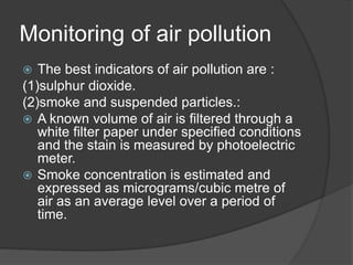Monitoring of air pollution
 The best indicators of air pollution are :
(1)sulphur dioxide.
(2)smoke and suspended particles.:
 A known volume of air is filtered through a
white filter paper under specified conditions
and the stain is measured by photoelectric
meter.
 Smoke concentration is estimated and
expressed as micrograms/cubic metre of
air as an average level over a period of
time.
 