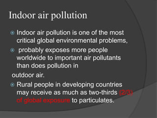 Indoor air pollution
 Indoor air pollution is one of the most
critical global environmental problems,
 probably exposes more people
worldwide to important air pollutants
than does pollution in
outdoor air.
 Rural people in developing countries
may receive as much as two-thirds (2/3)
of global exposure to particulates.
 