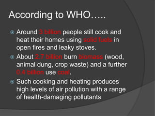According to WHO…..
 Around 3 billion people still cook and
heat their homes using solid fuels in
open fires and leaky stoves.
 About 2.7 billion burn biomass (wood,
animal dung, crop waste) and a further
0.4 billion use coal.
 Such cooking and heating produces
high levels of air pollution with a range
of health-damaging pollutants
 