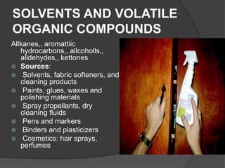 SOLVENTS AND VOLATILE
ORGANIC COMPOUNDS
Allkanes,, aromattiic
hydrocarbons,, allcoholls,,
alldehydes,, kettones
 Sources:
 Solvents, fabric softeners, and
cleaning products
 Paints, glues, waxes and
polishing materials
 Spray propellants, dry
cleaning fluids
 Pens and markers
 Binders and plasticizers
 Cosmetics: hair sprays,
perfumes
 