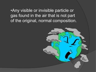 •Any visible or invisible particle or
gas found in the air that is not part
of the original, normal composition.
 