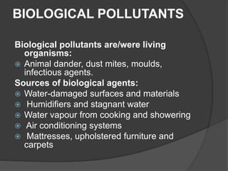 BIOLOGICAL POLLUTANTS
Biological pollutants are/were living
organisms:
 Animal dander, dust mites, moulds,
infectious agents.
Sources of biological agents:
 Water-damaged surfaces and materials
 Humidifiers and stagnant water
 Water vapour from cooking and showering
 Air conditioning systems
 Mattresses, upholstered furniture and
carpets
 