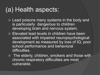 (a) Health aspects:
 Lead poisons many systems in the body and
is particularly dangerous to children
developing brain and nervous system.
 Elevated lead levels in children have been
associated with impaired neuropsychological
development as measured by loss of IQ, poor
school performance and behavioral
difficulties.
 The elderly, children, smokers and those with
chronic respiratory difficulties are most
vulnerable.
 