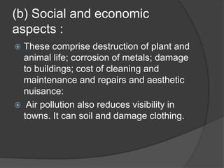 (b) Social and economic
aspects :
 These comprise destruction of plant and
animal life; corrosion of metals; damage
to buildings; cost of cleaning and
maintenance and repairs and aesthetic
nuisance:
 Air pollution also reduces visibility in
towns. It can soil and damage clothing.
 