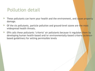 Pollution detail
 These pollutants can harm your health and the environment, and cause property
damage.
 Of the six pollutants, particle pollution and ground-level ozone are the most
widespread health threats.
 EPA calls these pollutants "criteria" air pollutants because it regulates them by
developing human health-based and/or environmentally-based criteria (science-
based guidelines) for setting permissible levels
 