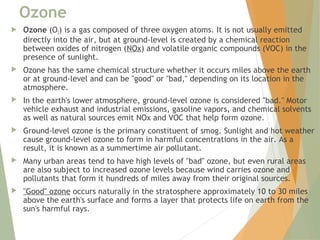Ozone
 Ozone (O3) is a gas composed of three oxygen atoms. It is not usually emitted
directly into the air, but at ground-level is created by a chemical reaction
between oxides of nitrogen (NOx) and volatile organic compounds (VOC) in the
presence of sunlight.
 Ozone has the same chemical structure whether it occurs miles above the earth
or at ground-level and can be "good" or "bad," depending on its location in the
atmosphere.
 In the earth's lower atmosphere, ground-level ozone is considered "bad." Motor
vehicle exhaust and industrial emissions, gasoline vapors, and chemical solvents
as well as natural sources emit NOx and VOC that help form ozone.
 Ground-level ozone is the primary constituent of smog. Sunlight and hot weather
cause ground-level ozone to form in harmful concentrations in the air. As a
result, it is known as a summertime air pollutant.
 Many urban areas tend to have high levels of "bad" ozone, but even rural areas
are also subject to increased ozone levels because wind carries ozone and
pollutants that form it hundreds of miles away from their original sources.
 "Good" ozone occurs naturally in the stratosphere approximately 10 to 30 miles
above the earth's surface and forms a layer that protects life on earth from the
sun's harmful rays.
 
