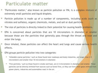 Particulate matter
 "Particulate matter," also known as particle pollution or PM, is a complex mixture of
extremely small particles and liquid droplets.
 Particle pollution is made up of a number of components, including acids (such as
nitrates and sulfates), organic chemicals, metals, and soil or dust particles.
 The size of particles is directly linked to their potential for causing health problems.
 EPA is concerned about particles that are 10 micrometers in diameter or smaller
because those are the particles that generally pass through the throat and nose and
enter the lungs.
 Once inhaled, these particles can affect the heart and lungs and cause serious health
effects.
 EPA groups particle pollution into two categories:
 "Inhalable coarse particles," such as those found near roadways and dusty industries, are larger than 2.5
micrometers and smaller than 10 micrometers in diameter.
 "Fine particles," such as those found in smoke and haze, are 2.5 micrometers in diameter and smaller. These
particles can be directly emitted from sources such as forest fires, or they can form when gases emitted from
power plants, industries and automobiles react in the air.
 