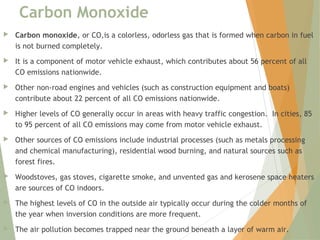Carbon Monoxide
 Carbon monoxide, or CO,is a colorless, odorless gas that is formed when carbon in fuel
is not burned completely. 
 It is a component of motor vehicle exhaust, which contributes about 56 percent of all
CO emissions nationwide. 
 Other non-road engines and vehicles (such as construction equipment and boats)
contribute about 22 percent of all CO emissions nationwide.  
 Higher levels of CO generally occur in areas with heavy traffic congestion.  In cities, 85
to 95 percent of all CO emissions may come from motor vehicle exhaust.  
 Other sources of CO emissions include industrial processes (such as metals processing
and chemical manufacturing), residential wood burning, and natural sources such as
forest fires. 
 Woodstoves, gas stoves, cigarette smoke, and unvented gas and kerosene space heaters
are sources of CO indoors. 
 The highest levels of CO in the outside air typically occur during the colder months of
the year when inversion conditions are more frequent. 
 The air pollution becomes trapped near the ground beneath a layer of warm air.
 