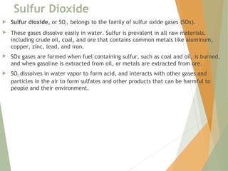 Sulfur Dioxide
 Sulfur dioxide, or SO2, belongs to the family of sulfur oxide gases (SOx). 
 These gases dissolve easily in water. Sulfur is prevalent in all raw materials,
including crude oil, coal, and ore that contains common metals like aluminum,
copper, zinc, lead, and iron. 
 SOx gases are formed when fuel containing sulfur, such as coal and oil, is burned,
and when gasoline is extracted from oil, or metals are extracted from ore. 
 SO2 dissolves in water vapor to form acid, and interacts with other gases and
particles in the air to form sulfates and other products that can be harmful to
people and their environment.
 