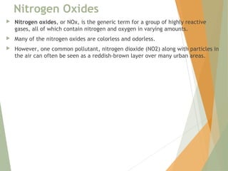 Nitrogen Oxides
 Nitrogen oxides, or NOx, is the generic term for a group of highly reactive
gases, all of which contain nitrogen and oxygen in varying amounts.
 Many of the nitrogen oxides are colorless and odorless.
 However, one common pollutant, nitrogen dioxide (NO2) along with particles in
the air can often be seen as a reddish-brown layer over many urban areas.
 
