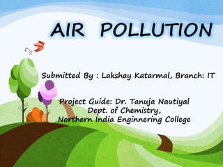 AIR POLLUTION
Submitted By : Lakshay Katarmal, Branch: IT
Project Guide: Dr. Tanuja Nautiyal
Dept. of Chemistry,
Northern India Enginnering College
 