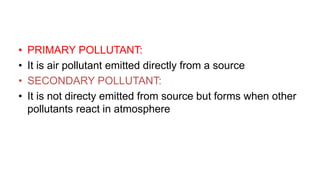 • PRIMARY POLLUTANT:
• It is air pollutant emitted directly from a source
• SECONDARY POLLUTANT:
• It is not directy emitted from source but forms when other
pollutants react in atmosphere
 