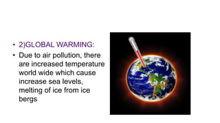 • 2)GLOBAL WARMING:
• Due to air pollution, there
are increased temperature
world wide which cause
increase sea levels,
melting of ice from ice
bergs
 