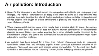 1
Air pollution: Introduction
 Since Earth’s atmosphere was first formed, its composition undoubtedly has undergone great
changes. The “normal” composition of air today is not likely the same as it was when the first
primitive living cells inhabited this planet. Earth’s earliest atmosphere probably contained almost
no free oxygen. The oxygen in today’s atmosphere is probably the result of several million of
years of photosynthesis.
 When environmental changes occur more rapidly than a species’ ability to adapt, the species
oftentimes either does not thrive or does not survive. Human contributions to environmental
changes in recent history, e.g., global warming, have come relatively quickly compared to the
natural rate of change, and Earth’s and its inhabitants’ natural adaptation capabilities might not be
adequate to meet this challenge.
 Air pollution has been around for a long time. Natural phenomena such as volcanoes,
windstorms, forest fires, and decaying organic matter contribute substantial amounts of air
pollutants. Plants and trees also emit organic vapors and particles. For the most part, Earth,
which has a well-balanced natural “cleansing” system, is able to keep up with natural pollution.
 