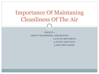 GROUP 1 GROUP MEMBERS:1.PRASANTH 2.JAYAE RHUBBAN 3.WONG MIN HAN 4.SOO HOY KERN Importance Of Maintaning Cleanliness Of The Air 