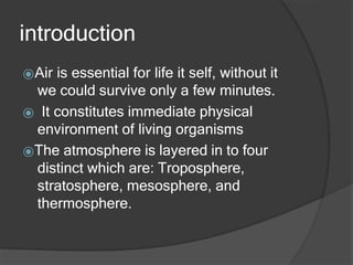 introduction
⦿Air is essential for life it self, without it
we could survive only a few minutes.
⦿ It constitutes immediate physical
environment of living organisms
⦿The atmosphere is layered in to four
distinct which are: Troposphere,
stratosphere, mesosphere, and
thermosphere.
 