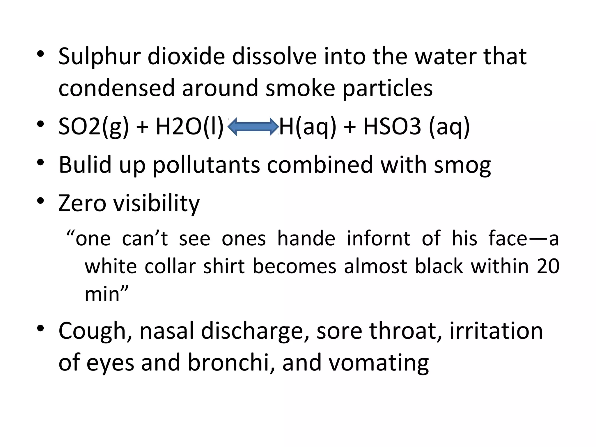 • Sulphur dioxide dissolve into the water that
condensed around smoke particles
• SO2(g) + H2O(l) H(aq) + HSO3 (aq)
• Bulid up pollutants combined with smog
• Zero visibility
“one can’t see ones hande infornt of his face—a
white collar shirt becomes almost black within 20
min”
• Cough, nasal discharge, sore throat, irritation
of eyes and bronchi, and vomating
 