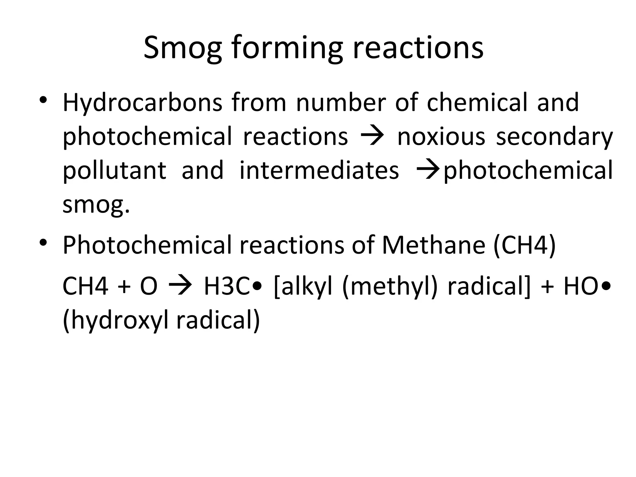 Smog forming reactions
• Hydrocarbons from number of chemical and
photochemical reactions  noxious secondary
pollutant and intermediates photochemical
smog.
• Photochemical reactions of Methane (CH4)
CH4 + O  H3C• [alkyl (methyl) radical] + HO•
(hydroxyl radical)
 