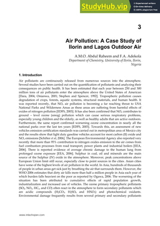 3
Air Pollution: A Case Study of
Ilorin and Lagos Outdoor Air
A.M.O. Abdul Raheem and F.A. Adekola
Department of Chemistry, University of Ilorin, Ilorin,
Nigeria
1. Introduction
Air pollutants are continuously released from numerous sources into the atmosphere.
Several studies have been carried out on the quantification of pollutants and analyzing their
consequences on public health. It has been estimated that each year between 250 and 300
million tons of air pollutants enter the atmosphere above the United States of American
[Dara, 2004; Onianwa, 2001; Stephen and Spencer, 1992]. Tropospheric pollution causes
degradation of crops, forests, aquatic systems, structural materials, and human health. It
was reported recently, that NOx air pollution is becoming a far reaching threat to USA
National Parks and Wilderness Areas as these areas are suffering from harmful effects of
oxides of nitrogen pollution [EDFS, 2003]. It has also been confirmed that NOx contributes to
ground – level ozone (smog) pollution which can cause serious respiratory problems,
especially young children and the elderly, as well as healthy adults that are active outdoors.
Furthermore, the same report confirmed worsening ozone concentration in nearly all the
national parks over the last ten years [EDFS, 2003]. Towards this, an assessment of new
vehicles emission certification standards was carried out in metropolitan area of Mexico city
and the results show that light duty gasoline vehicles account for most carbon (II) oxide and
NOx emissions [Schifter et al, 2006]. The European Environmental Agency also reported very
recently that more than 95% contribution to nitrogen oxides emission to the air comes from
fuel combustion processes from road transport, power plants and industrial boilers [EEA,
2006]. There is reported evidence of average chronic damage to the human lung from
prolonged ozone exposure [EEA, 2006]. Sulphur in coal, oil and minerals are the main
source of the Sulphur (IV) oxide in the atmosphere. Moreover, peak concentrations above
European Union limit still occur, especially close to point sources in the cities. Asian cities
have some of the highest levels of air pollution in the world. In Asia, hundreds of thousands
of people in urban areas get sick just by breathing the air that surrounds them. However, the
WHO 2006 estimates that dirty air kills more than half a million people in Asia each year of
which burden falls heaviest on the poor as reported by Ogawa, 2006. The worsening of the
situation has been attributed to cumulative effects of rapid population growth,
industrialization and increased use of vehicles. The ozone primary tropospheric pollutants
(SO2, NOx, HCs, and CO) often react in the atmosphere to form secondary pollutants which
are acidic compounds (H2CO3, H2SO4 and HNO3) and photochemical oxidants.
Environmental damage frequently results from several primary and secondary pollutants
www.intechopen.com
 