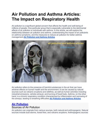 Air Pollution and Asthma Articles:
The Impact on Respiratory Health
Air pollution is a significant global concern that affects the health and well-being of
millions of people. One particular group that is especially vulnerable to the detrimental
effects of air pollution is individuals with asthma. In this article, we will explore the
relationship between air pollution and asthma, understanding the impact of air pollutants
on asthma symptoms, and the measures to reduce air pollution for better asthma
management.Air Pollution and Asthma Articles
Air pollution refers to the presence of harmful substances in the air that can have
adverse effects on human health and the environment. It can be caused by natural
sources such as volcanic eruptions and wildfires, as well as human activities including
industrial emissions, vehicle exhaust, and burning of fossil fuels. Asthma, on the other
hand, is a chronic respiratory condition characterized by inflammation and narrowing of
the airways, leading to breathing difficulties.Air Pollution and Asthma Articles
Air Pollution
Sources of Air Pollution
Air pollution can originate from various sources, both natural and anthropogenic. Natural
sources include dust storms, forest fires, and volcanic eruptions. Anthropogenic sources
 