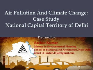 Air Pollution And Climate Change:
Case Study
National Capital Territory of Delhi
Sachin Kumar
Masters in Environmental Planning
School of Planning and Architecture, New Delhi
Email id- sachin.11jan@gmail.com
Prepared by:
 