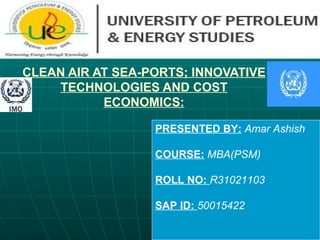 CLEAN AIR AT SEA-PORTS; INNOVATIVE TECHNOLOGIES AND COST ECONOMICS: PRESENTED BY:   Amar Ashish COURSE:   MBA(PSM) ROLL NO:  R31021103 SAP ID:  50015422 